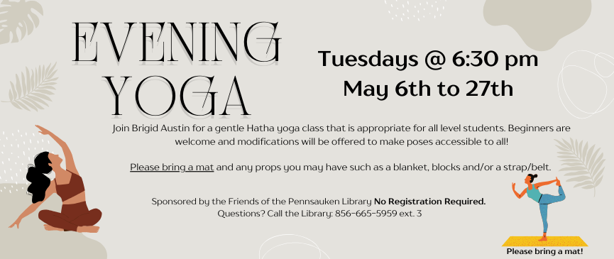 Evening Yoga. Tuesdays @ 6:30 pm May 6th to 27th. Join Brigid Austin for a gentle Hatha yoga class that is appropriate for all level students. Beginners are welcome and modifications will be offered to make poses accessible to all! Please bring a mat and any props you may have such as a blanket, blocks and/or a strap/belt. Sponsored by the Friends of the Pennsauken Library No Registration Required. Questions? Call the Library: 856-665-5959 ext. 3