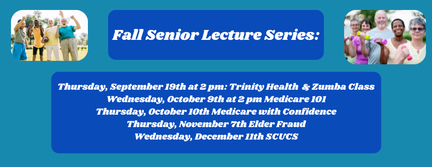 Thursday, September 19th at 2 pm: Trinity Health & Zumba Class Wednesday, October 9th at 2 pm Medicare 101 Thursday, October 10th Medicare with Confidence Thursday, November 7th Elder Fraud Wednesday, December 11th SCUCS
