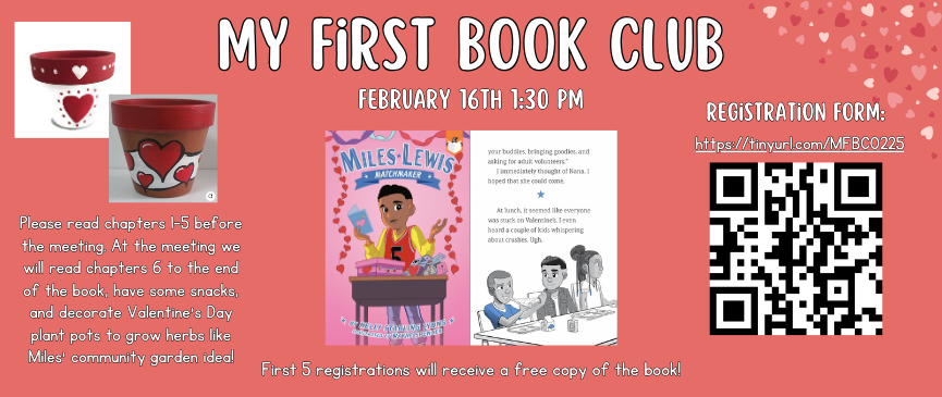 My First Book Club February 16th 1:30 pm Please read chapters 1-5 before the meeting. At the meeting we will read chapters 6 to the end of the book, have some snacks, and decorate Valentine’s Day plant pots to grow herbs like Miles’ community garden idea! First 5 registrations will receive a free copy of the book!