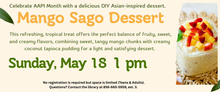 Celebrate AAPI Month with a delicious DIY Asian-inspired dessert. Mango Sago Dessert. This refreshing, tropical treat offers the perfect balance of fruity, sweet, and creamy flavors, combining sweet, tangy mango chunks with creamy coconut tapioca pudding for a light and satisfying dessert. Sunday, May 18 at 1pm. No registration is required but space is limited (Teens & Adults). Questions? Contact the library at 856-665-5959, ext. 3.