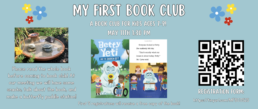 My First Book Club. A book club for kids ages 7-9! May 11th 1:30 pm. Please read the whole book before coming to book club! At our meeting we will have some snacks, talk about the book, and make a butterfly puddle station! Registration required. First 5 registrations will receive a free copy of the book! 