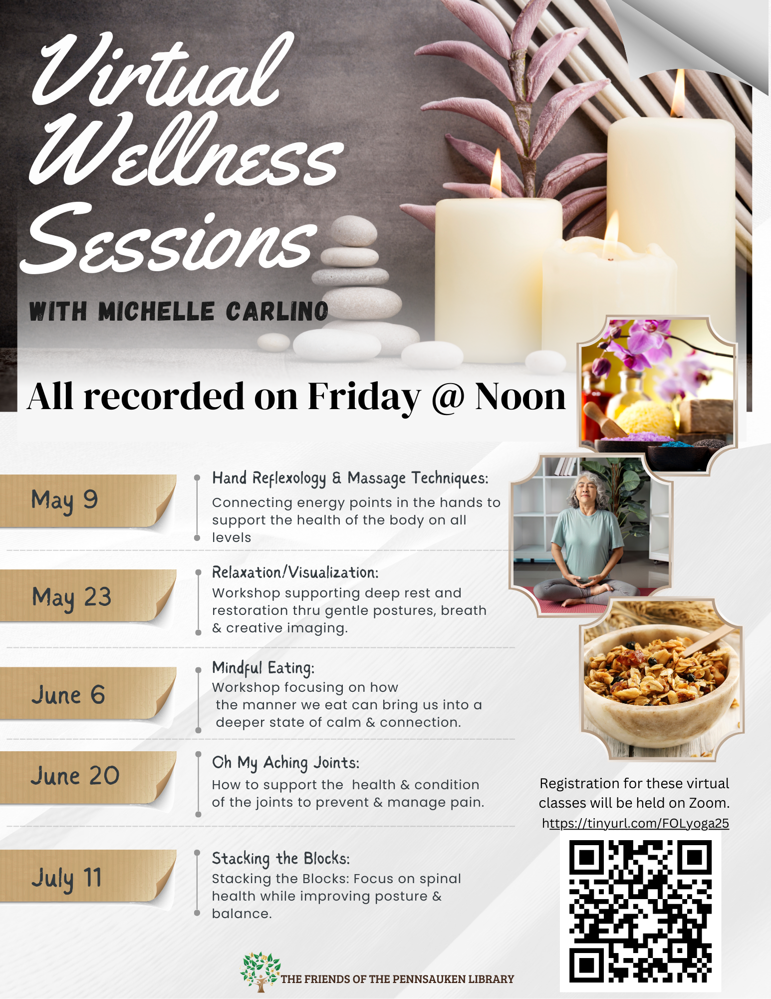 Join the Friends of the Library's Virtual Wellness session with Michelle Carlino. Registration for these classes will be held on Zoom. Register at this link: https://tinyurl.com/FOLyoga25 05/09 Hand Reflexology & Massage Techniques: Connecting energy points in the hands to support the health of the body on all levels. 05/23 Relaxation/Visualization: Workshop supporting deep rest and restoration thru gentle postures, breath & creative imaging. 06/06 Mindful Eating: Workshop focusing on how the manner we eat can bring us into a deeper state of calm & connection. 06/20 Oh My Aching Joints: How to support the health & condition of the joints to prevent & manage pain. 07/11 Stacking the Blocks: Focus on spinal health while improving posture & balance.