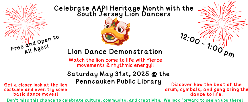 Celebrate AAPI Heritage Month with the South Jersey Lion Dancers. Lion Dance Demonstration. Saturday May 31st, 2025 at the Pennsauken Public Library. 12:00 - 1:00 pm. Free and Open to All Ages! Watch the lion come to life with fierce movements & rhythmic energy!! Get a closer look at the lion costume and even try some basic dance moves! Discover how the beat of the drum, cymbals, and gong bring the dance to life. Don’t miss this chance to celebrate culture, community, and creativity. We look forward to seeing you there!