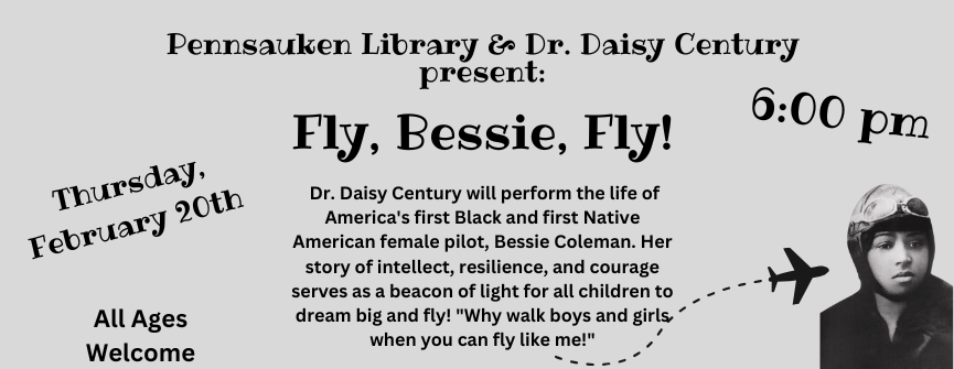 Thursday, February 20th 6:00 pm Dr. Daisy Century will perform the life of America's first Black and first Native American female pilot, Bessie Coleman. Her story of intellect, resilience, and courage serves as a beacon of light for all children to dream big and fly! "Why walk boys and girls when you can fly like me!"