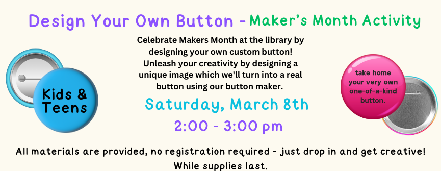 Celebrate Makers Month at the library by designing your own custom button! Unleash your creativity by designing a unique image which we'll turn into a real button using our button maker. All materials are provided, no registration required - just drop in and get creative! While supplies last.