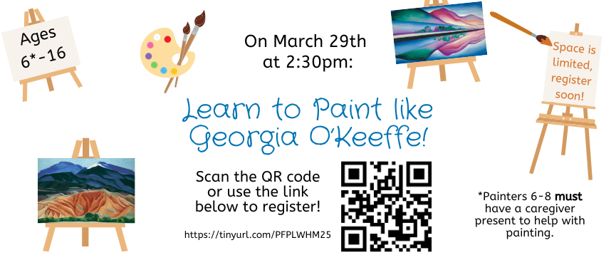 3/29: Learn to Paint Like Georgia O’Keeffe (Ages 6-16): Join us in celebrating Women’s History Month with this special program on Georgia O’Keeffe! Participants will learn a little about O’Keeffe and recreate a painting of O’Keeffe’s on canvas. Registration required: https://tinyurl.com/PFPLWHM25.