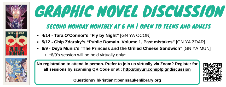 Graphic Novel Discussion. Second Monday Monthly at 6 pM | Open to Teens and Adults. 4/14 - Tara O’Connor’s “Fly by Night” [GN YA OCON] 5/12 - Chip Zdarsky’s “Public Domain. Volume 1, Past mistakes” [GN YA ZDAR] 6/9 - Deya Muniz’s “The Princess and the Grilled Cheese Sandwich” [GN YA MUN] *6/9's session will be held virtually only* No registration to attend in person. Prefer to join us virtually via Zoom? Register for all sessions by scanning QR Code. Questions? hkristian@pennsaukenlibrary.org. 