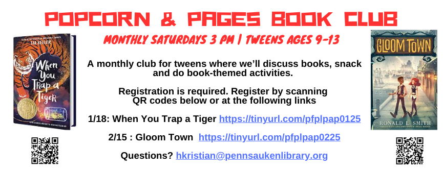A monthly club for tweens where we’ll discuss books, snack and do book-themed activities. Registration is required. Register by scanning QR codes below or at the following links 1/18: When You Trap a Tiger https://tinyurl.com/pfplpap0125 2/15 : Gloom Town https://tinyurl.com/pfplpap0225 Questions? hkristian@pennsaukenlibrary.org