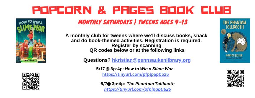 Popcorn & Pages Book Club. Monthly Saturdays | TWeens ages 9-13. A monthly club for tweens where we’ll discuss books, snack and do book-themed activities. Registration is required. Register by scanning QR codes below or at the following links. 5/17 @ 3p-4p: How to Win a Slime War. 6/7@ 3p-4p: The Phantom Tollbooth. Questions? hkristian@pennsaukenlibrary.org