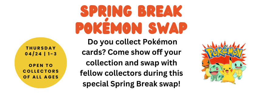 Pokémon Swap (All Ages): Do you collect Pokémon cards? Come show off your collection and swap with fellow collectors during this special Spring Break swap!