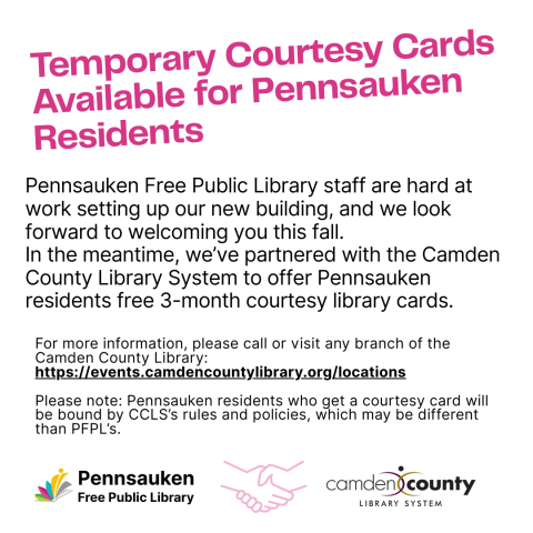 Pennsauken Free Public Library staff are hard at work setting up our new building, and we look forward to welcoming you this fall. In the meantime, we’ve partnered with the Camden County Library System to offer Pennsauken residents free 3-month courtesy library cards. For more information, please call or visit any branch of the Camden County Library: https://events.camdencountylibrary.org/locations Please note: Pennsauken residents who get a courtesy card will be bound by CCLS’s rules and policies, which